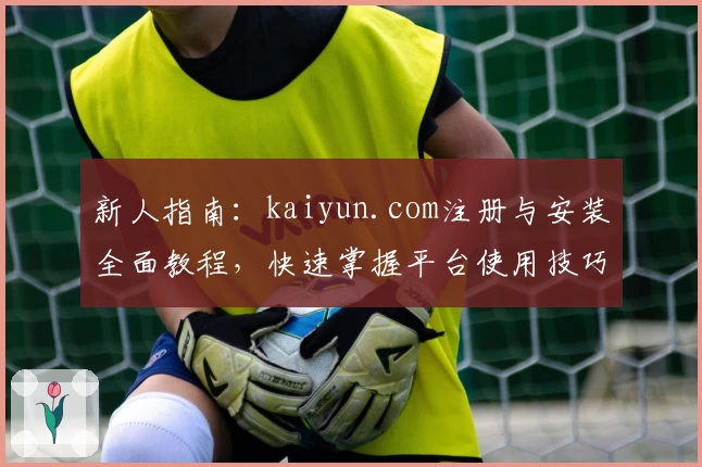 新人指南：kaiyun.com注册与安装全面教程，快速掌握平台使用技巧