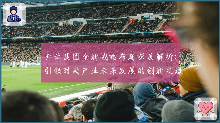 开云集团全新战略布局深度解析：引领时尚产业未来发展的创新之道