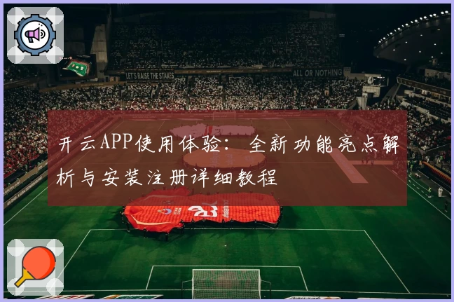 开云APP使用体验:全新功能亮点解析与安装注册详细教程