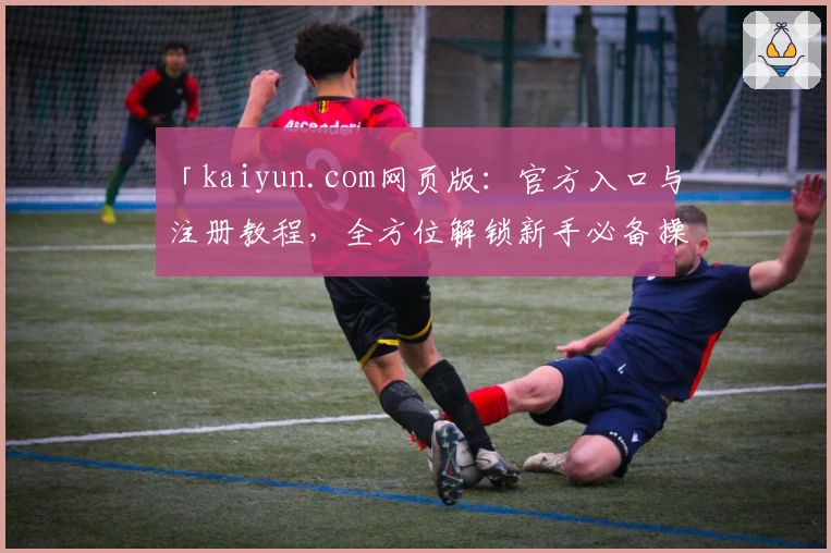 「kaiyun.com网页版：官方入口与注册教程，全方位解锁新手必备操作指南」