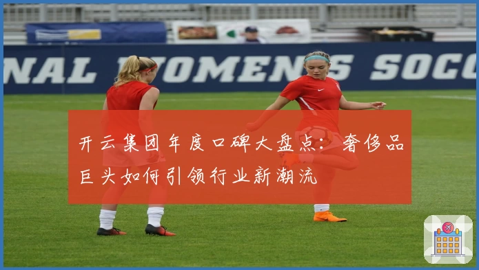 开云集团年度口碑大盘点：奢侈品巨头如何引领行业新潮流