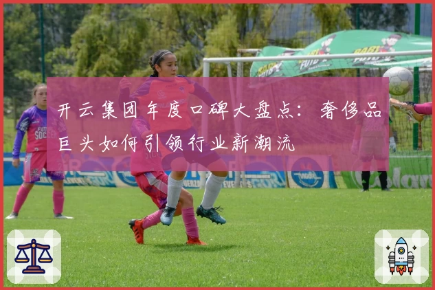 开云集团年度口碑大盘点：奢侈品巨头如何引领行业新潮流