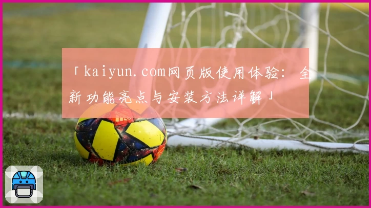 「kaiyun.com网页版使用体验：全新功能亮点与安装方法详解」
