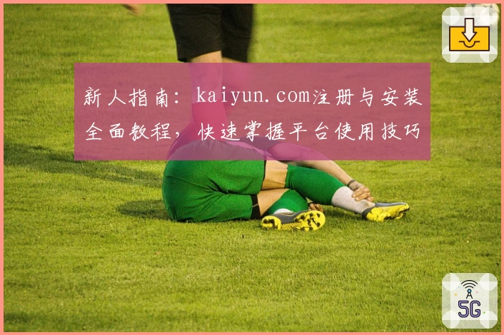 新人指南：kaiyun.com注册与安装全面教程，快速掌握平台使用技巧