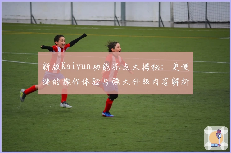 新版Kaiyun功能亮点大揭秘：更便捷的操作体验与强大升级内容解析