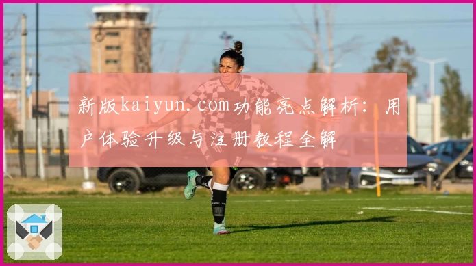 新版kaiyun.com功能亮点解析：用户体验升级与注册教程全解