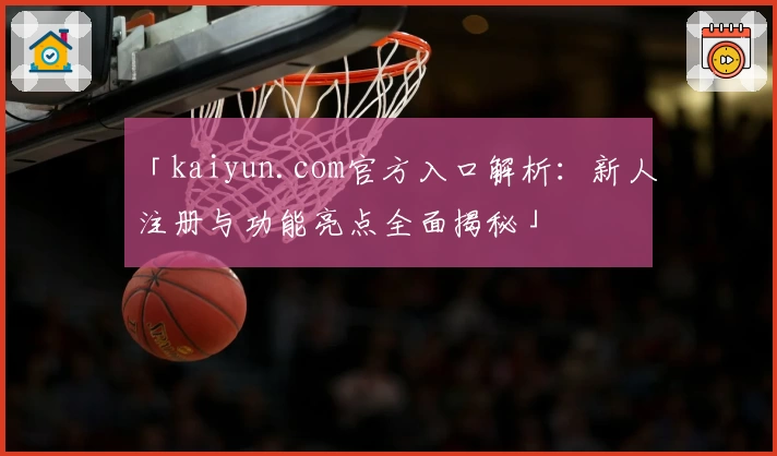 「kaiyun.com官方入口解析:新人注册与功能亮点全面揭秘」