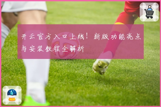 开云官方入口上线！新版功能亮点与安装教程全解析
